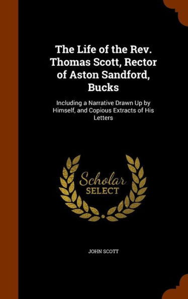 The Life Of The Rev. Thomas Scott, Rector Of Aston Sandford, Bucks: Including A Narrative Drawn Up By Himself, And Copious Extracts Of His Letters