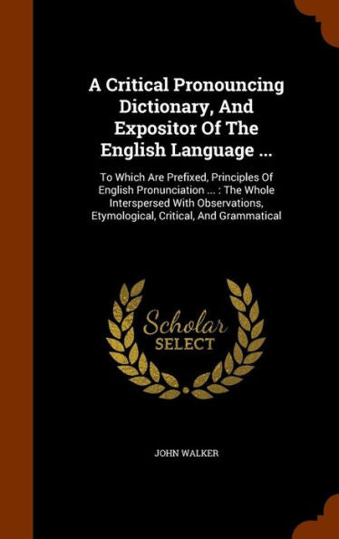 A Critical Pronouncing Dictionary, And Expositor Of The English Language ...: To Which Are Prefixed, Principles Of English Pronunciation ...: The ... Etymological, Critical, And Grammatical