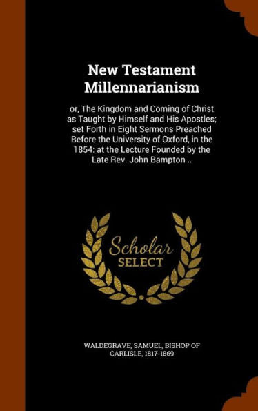 New Testament Millennarianism: Or, The Kingdom And Coming Of Christ As Taught By Himself And His Apostles; Set Forth In Eight Sermons Preached Before ... Founded By The Late Rev. John Bampton ..