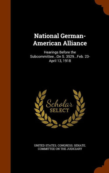 National German-American Alliance: Hearings Before The Subcommittee...On S. 3529...Feb. 23-April 13, 1918