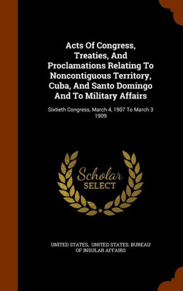 Acts Of Congress, Treaties, And Proclamations Relating To Noncontiguous Territory, Cuba, And Santo Domingo And To Military Affairs: Sixtieth Congress, March 4, 1907 To March 3 1909