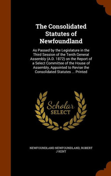 The Consolidated Statutes Of Newfoundland: As Passed By The Legislature In The Third Session Of The Tenth General Assembly (A.D. 1872) On The Report ... Revise The Consolidated Statutes ... Printed