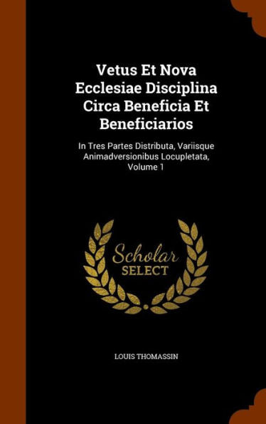 Vetus Et Nova Ecclesiae Disciplina Circa Beneficia Et Beneficiarios: In Tres Partes Distributa, Variisque Animadversionibus Locupletata, Volume 1