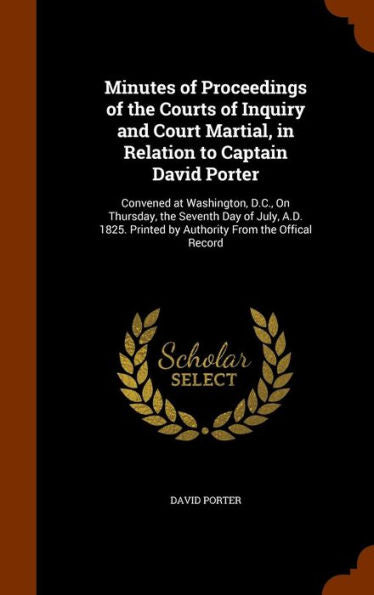 Minutes Of Proceedings Of The Courts Of Inquiry And Court Martial, In Relation To Captain David Porter: Convened At Washington, D.C., On Thursday, The ... Printed By Authority From The Offical Record