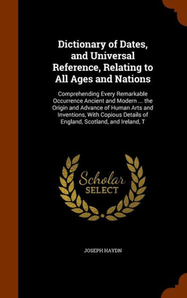 Dictionary Of Dates, And Universal Reference, Relating To All Ages And Nations: Comprehending Every Remarkable Occurrence Ancient And Modern ... The ... Details Of England, Scotland, And Ireland, T