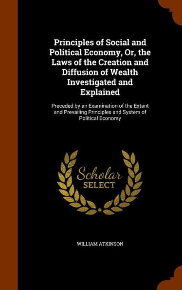 Principles Of Social And Political Economy, Or, The Laws Of The Creation And Diffusion Of Wealth Investigated And Explained: Preceded By An ... Principles And System Of Political Economy