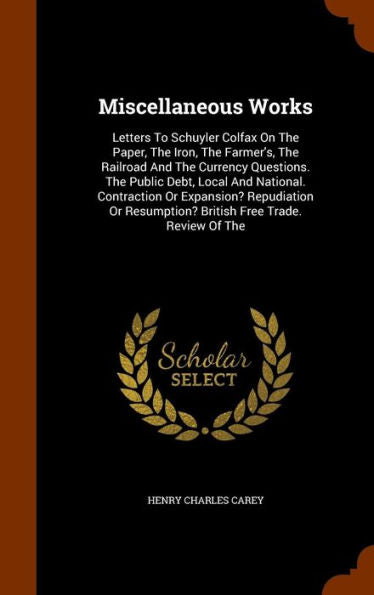 Miscellaneous Works: Letters To Schuyler Colfax On The Paper, The Iron, The Farmer's, The Railroad And The Currency Questions. The Public Debt, Local ... Resumption? British Free Trade. Review Of The