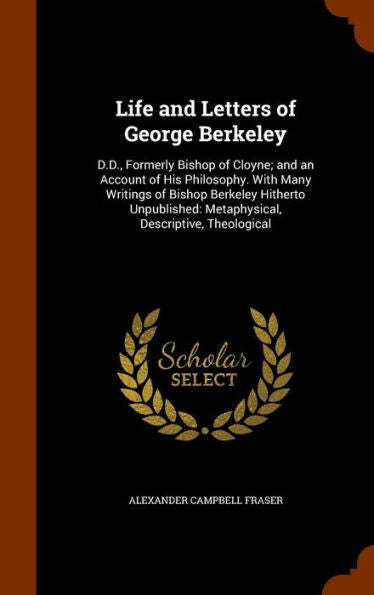 Life And Letters Of George Berkeley: D.D., Formerly Bishop Of Cloyne; And An Account Of His Philosophy. With Many Writings Of Bishop Berkeley Hitherto ... Metaphysical, Descriptive, Theological