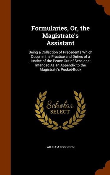 Formularies, Or, The Magistrate's Assistant: Being A Collection Of Precedents Which Occur In The Practice And Duties Of A Justice Of The Peace Out Of ... An Appendix To The Magistrate's Pocket-Book