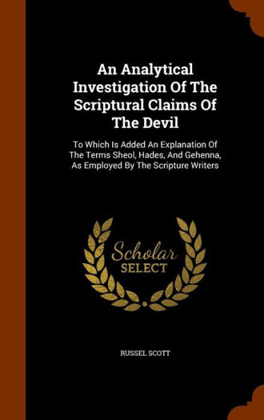 An Analytical Investigation Of The Scriptural Claims Of The Devil: To Which Is Added An Explanation Of The Terms Sheol, Hades, And Gehenna, As Employed By The Scripture Writers