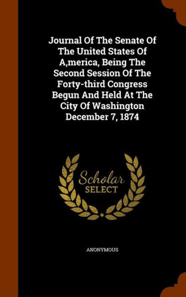 Journal Of The Senate Of The United States Of A, Merica, Being The Second Session Of The Forty-Third Congress Begun And Held At The City Of Washington December 7, 1874
