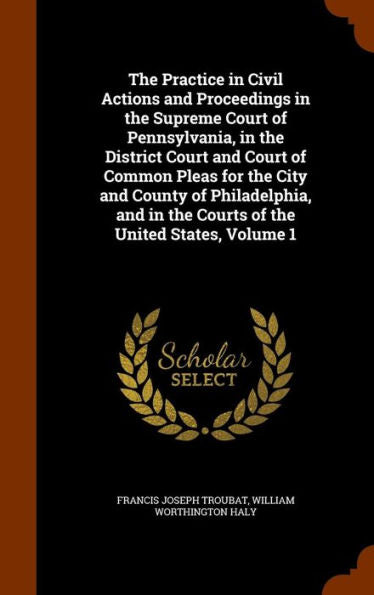 The Practice In Civil Actions And Proceedings In The Supreme Court Of Pennsylvania, In The District Court And Court Of Common Pleas For The City And ... In The Courts Of The United States, Volume 1