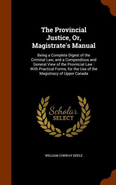 The Provincial Justice, Or, Magistrate's Manual: Being A Complete Digest Of The Criminal Law, And A Compendious And General View Of The Provincial ... For The Use Of The Magistracy Of Upper Canada