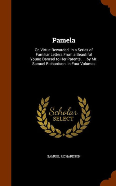 Pamela: Or, Virtue Rewarded. In A Series Of Familiar Letters From A Beautiful Young Damsel To Her Parents. ... By Mr. Samuel Richardson. In Four Volumes