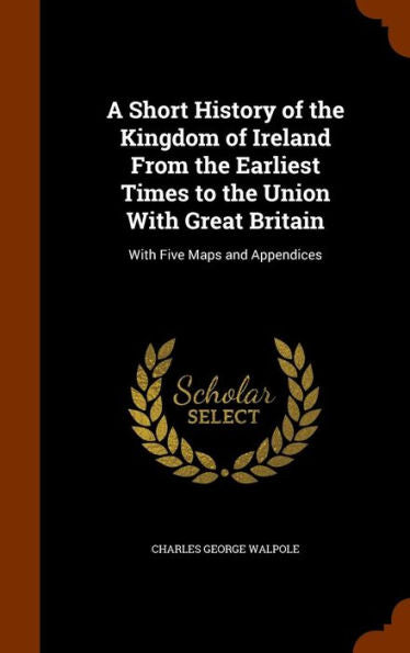 A Short History Of The Kingdom Of Ireland From The Earliest Times To The Union With Great Britain: With Five Maps And Appendices