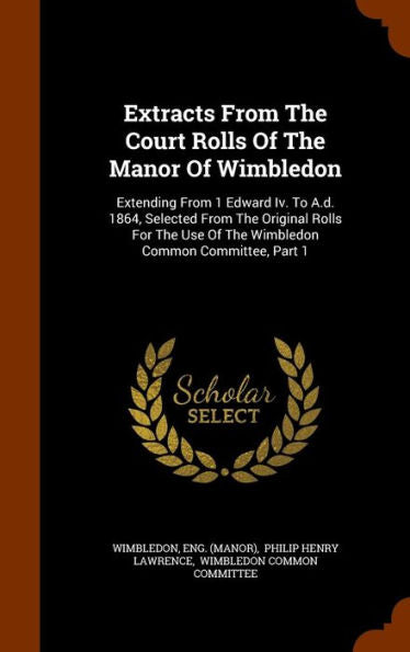 Extracts From The Court Rolls Of The Manor Of Wimbledon: Extending From 1 Edward Iv. To A.D. 1864, Selected From The Original Rolls For The Use Of The Wimbledon Common Committee, Part 1