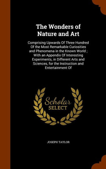 The Wonders Of Nature And Art: Comprising Upwards Of Three Hundred Of The Most Remarkable Curiosities And Phenomena In The Known World; With An ... For The Instruction And Entertainment Of