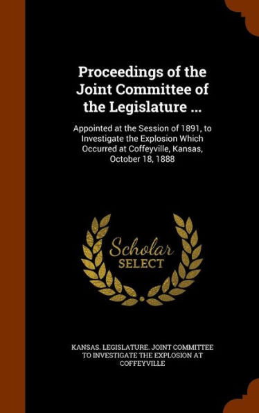 Proceedings Of The Joint Committee Of The Legislature ...: Appointed At The Session Of 1891, To Investigate The Explosion Which Occurred At Coffeyville, Kansas, October 18, 1888
