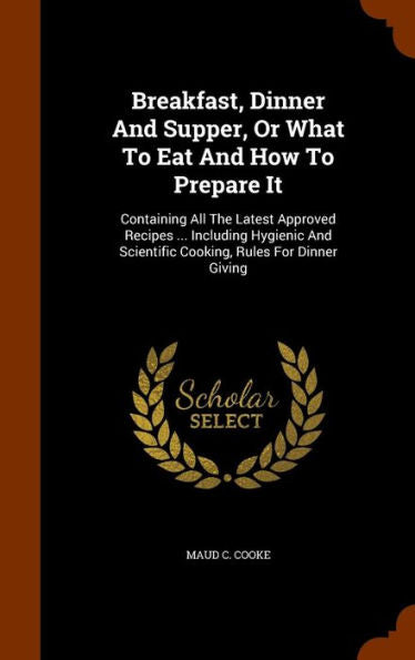 Breakfast, Dinner And Supper, Or What To Eat And How To Prepare It: Containing All The Latest Approved Recipes ... Including Hygienic And Scientific Cooking, Rules For Dinner Giving