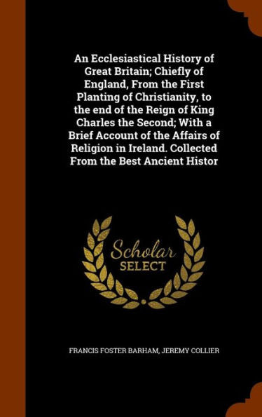 An Ecclesiastical History Of Great Britain; Chiefly Of England, From The First Planting Of Christianity, To The End Of The Reign Of King Charles The ... Collected From The Best Ancient Histor