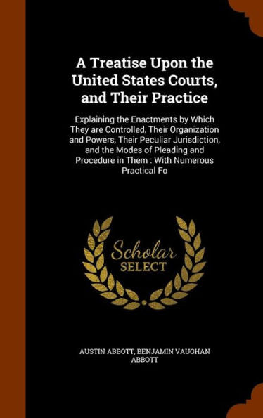 A Treatise Upon The United States Courts, And Their Practice: Explaining The Enactments By Which They Are Controlled, Their Organization And Powers, ... Procedure In Them: With Numerous Practical Fo