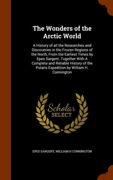The Wonders Of The Arctic World: A History Of All The Researches And Discoveries In The Frozen Regions Of The North, From The Earliest Times By Epes ... Polaris Expedition By William H. Cunnington