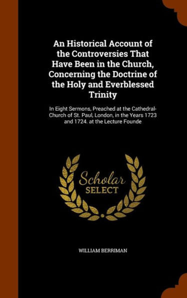 An Historical Account Of The Controversies That Have Been In The Church, Concerning The Doctrine Of The Holy And Everblessed Trinity: In Eight ... Years 1723 And 1724. At The Lecture Founde