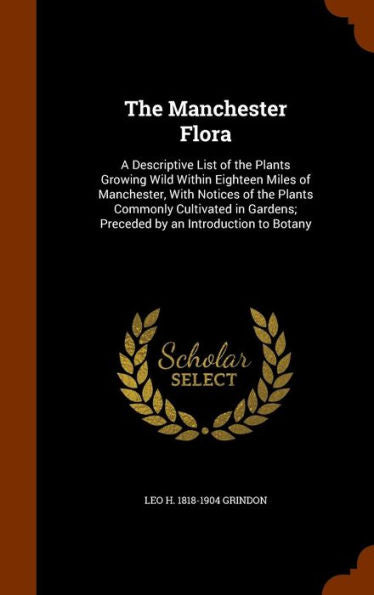 The Manchester Flora: A Descriptive List Of The Plants Growing Wild Within Eighteen Miles Of Manchester, With Notices Of The Plants Commonly ... Preceded By An Introduction To Botany