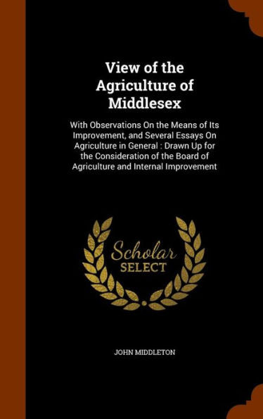 View Of The Agriculture Of Middlesex: With Observations On The Means Of Its Improvement, And Several Essays On Agriculture In General: Drawn Up For ... Board Of Agriculture And Internal Improvement