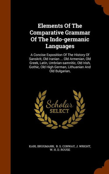 Elements Of The Comparative Grammar Of The Indo-Germanic Languages: A Concise Exposition Of The History Of Sanskrit, Old Iranian ... Old Armenian, Old ... High German, Lithuanian And Old Bulgarian,