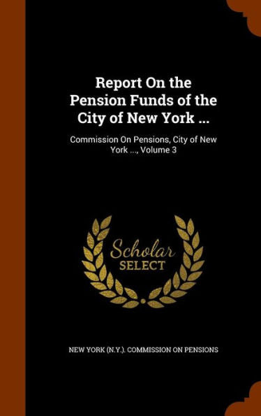 Report On The Pension Funds Of The City Of New York ...: Commission On Pensions, City Of New York ..., Volume 3