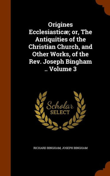 Origines Ecclesiastic? Or, The Antiquities Of The Christian Church, And Other Works, Of The Rev. Joseph Bingham .. Volume 3