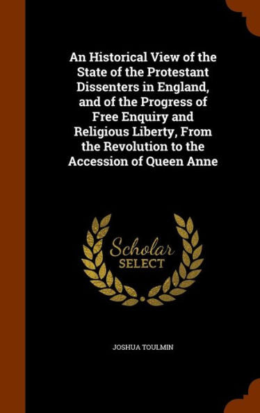 An Historical View Of The State Of The Protestant Dissenters In England, And Of The Progress Of Free Enquiry And Religious Liberty, From The Revolution To The Accession Of Queen Anne