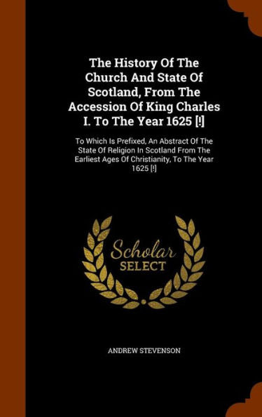 The History Of The Church And State Of Scotland, From The Accession Of King Charles I. To The Year 1625 [!]: To Which Is Prefixed, An Abstract Of The ... Ages Of Christianity, To The Year 1625 [!]