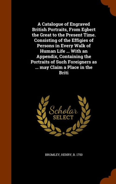 A Catalogue Of Engraved British Portraits, From Egbert The Great To The Present Time. Consisting Of The Effigies Of Persons In Every Walk Of Human ... As ... May Claim A Place In The Briti