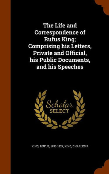 The Life And Correspondence Of Rufus King; Comprising His Letters, Private And Official, His Public Documents, And His Speeches