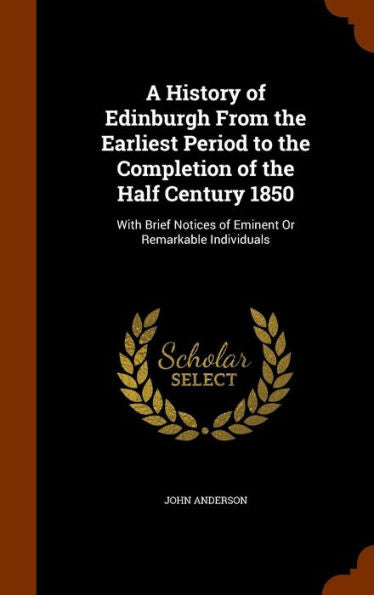 A History Of Edinburgh From The Earliest Period To The Completion Of The Half Century 1850: With Brief Notices Of Eminent Or Remarkable Individuals