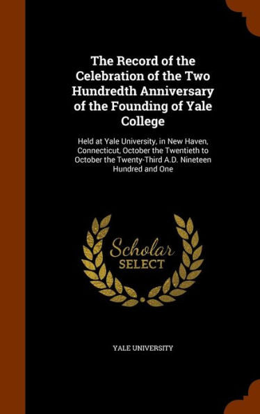 The Record Of The Celebration Of The Two Hundredth Anniversary Of The Founding Of Yale College: Held At Yale University, In New Haven, Connecticut, ... Twenty-Third A.D. Nineteen Hundred And One