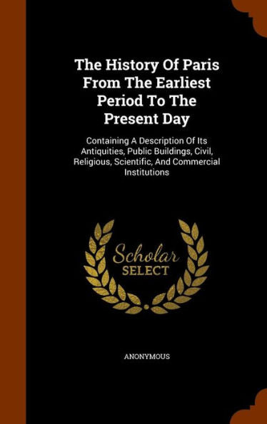 The History Of Paris From The Earliest Period To The Present Day: Containing A Description Of Its Antiquities, Public Buildings, Civil, Religious, Scientific, And Commercial Institutions