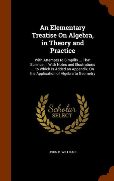 An Elementary Treatise On Algebra, In Theory And Practice: With Attempts To Simplify ... That Science ... With Notes And Illustrations ... To Which Is ... On The Application Of Algebra To Geometry