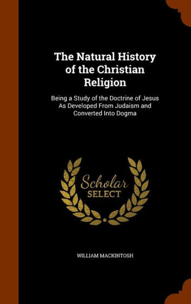 The Natural History Of The Christian Religion: Being A Study Of The Doctrine Of Jesus As Developed From Judaism And Converted Into Dogma