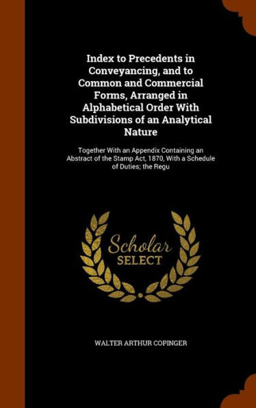 Index To Precedents In Conveyancing, And To Common And Commercial Forms, Arranged In Alphabetical Order With Subdivisions Of An Analytical Nature: ... 1870, With A Schedule Of Duties; The Regu
