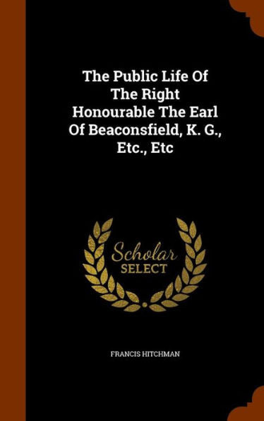 The Public Life Of The Right Honourable The Earl Of Beaconsfield, K. G., Etc., Etc