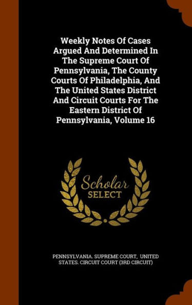 Weekly Notes Of Cases Argued And Determined In The Supreme Court Of Pennsylvania, The County Courts Of Philadelphia, And The United States District ... Eastern District Of Pennsylvania, Volume 16