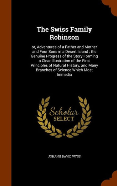The Swiss Family Robinson: Or, Adventures Of A Father And Mother And Four Sons In A Desert Island; The Genuine Progress Of The Story Forming A Clear ... Many Branches Of Science Which Most Immedia