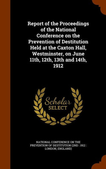 Report Of The Proceedings Of The National Conference On The Prevention Of Destitution Held At The Caxton Hall, Westminster, On June 11Th, 12Th, 13Th And 14Th, 1912