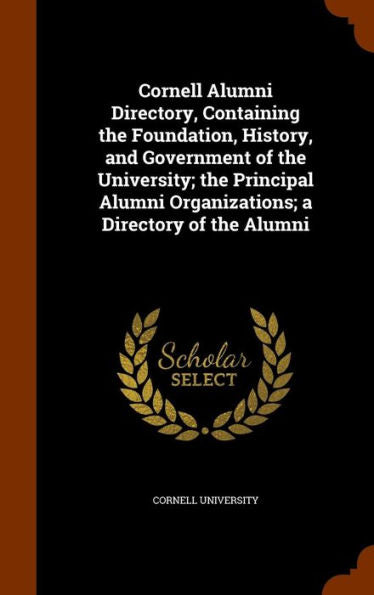 Cornell Alumni Directory, Containing The Foundation, History, And Government Of The University; The Principal Alumni Organizations; A Directory Of The Alumni