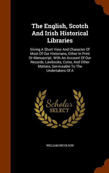 The English, Scotch And Irish Historical Libraries: Giving A Short View And Character Of Most Of Our Historians, Either In Print Or Manuscript. With ... Matters, Serviceable To The Undertakers Of A