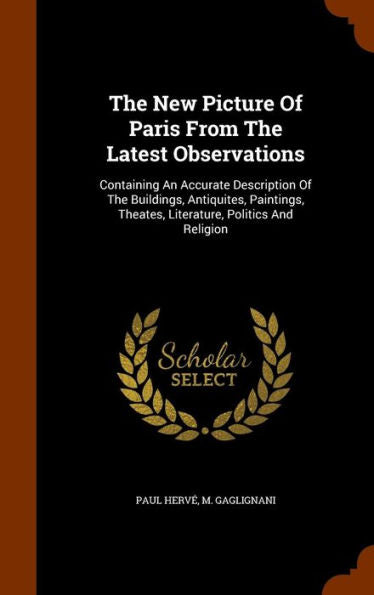 The New Picture Of Paris From The Latest Observations: Containing An Accurate Description Of The Buildings, Antiquites, Paintings, Theates, Literature, Politics And Religion