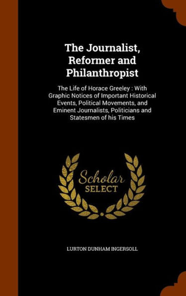 The Journalist, Reformer And Philanthropist: The Life Of Horace Greeley: With Graphic Notices Of Important Historical Events, Political Movements, And ... Politicians And Statesmen Of His Times
